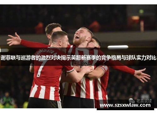 谢菲联与巡游者的激烈对决揭示英超新赛季的竞争格局与球队实力对比